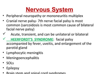 Nervous System
• Peripheral neuropathy or mononeuritis multiplex
• Cranial nerve palsy- 7th nerve facial palsy is most
common (sarcoidosis is most common cause of bilateral
facial nerve palsy)
 Acute, transient, and can be unilateral or bilateral
 HEERFORDT'S SYNDROME: facial palsy
accompanied by fever, uveitis, and enlargement of the
parotid gland
• Lymphocytic meningitis
• Meningoencephalitis
• SOLs
• Epilepsy
 