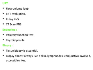 URT :
 Flow-volume loop
 ENT evaluation.
 X-Ray PNS
 CT Scan PNS
Endocrine :
 Pituitary function test
 Thyroid profile.
Biopsy :
 Tissue biopsy is essential.
 Biopsy almost always +ve if skin, lymphnodes, conjunctiva involved,
accessible sites.
 