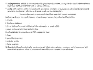  Asymptomatic: 30-50% of patients and are diagnosed on routine CXR, usually with the classical SYMMETRICAL
BILATERAL HILAR ADENOPATHY with or without infiltrate.
 Acute: with evolution within few weeks with generalized symptoms as fever, severe asthenia and anorexia and
symptoms of pulmonary affection as dyspnea, cough and chest discomfort.
there are two acute syndromes distinguished separately in acute sarcoidosis
Loefgren syndrome, it is mostly frequent in Scandinavian women, from inland and Puerto Rico.
1- Uveitis
2- Erythema Nodosum
3- X-ray finding of symmetrical bilateral hilar adenopathy or parabrachial.
4- acute peripheral arthritis or poliarthralgia.
Heerfordt Walderstrom syndrome or AKA eveoparotid fever
1- Fever
2- parotid enlargement
3- anterior uveitis
4- facial paralysis.
 Chronic: insidious form lasting for months, strongly linked with respiratory symptoms and in lesser stand with
generalized symptoms, it lead to permanent irreversible organ changes, in specially lungs.
 