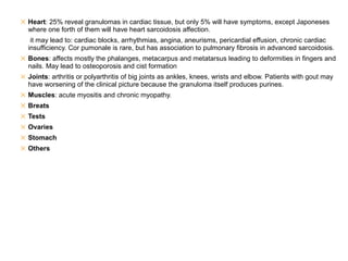 ✕ Heart: 25% reveal granulomas in cardiac tissue, but only 5% will have symptoms, except Japoneses
where one forth of them will have heart sarcoidosis affection.
it may lead to: cardiac blocks, arrhythmias, angina, aneurisms, pericardial effusion, chronic cardiac
insufficiency. Cor pumonale is rare, but has association to pulmonary fibrosis in advanced sarcoidosis.
✕ Bones: affects mostly the phalanges, metacarpus and metatarsus leading to deformities in fingers and
nails. May lead to osteoporosis and cist formation
✕ Joints: arthritis or polyarthritis of big joints as ankles, knees, wrists and elbow. Patients with gout may
have worsening of the clinical picture because the granuloma itself produces purines.
✕ Muscles: acute myositis and chronic myopathy.
✕ Breats
✕ Tests
✕ Ovaries
✕ Stomach
✕ Others
 