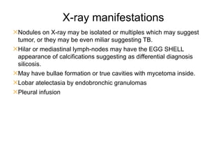 X-ray manifestations
✕Nodules on X-ray may be isolated or multiples which may suggest
tumor, or they may be even miliar suggesting TB.
✕Hilar or mediastinal lymph-nodes may have the EGG SHELL
appearance of calcifications suggesting as differential diagnosis
silicosis.
✕May have bullae formation or true cavities with mycetoma inside.
✕Lobar atelectasia by endobronchic granulomas
✕Pleural infusion
 