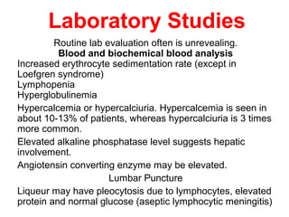 Laboratory Studies
Routine lab evaluation often is unrevealing.
Blood and biochemical blood analysis
Increased erythrocyte sedimentation rate (except in
Loefgren syndrome)
Lymphopenia
Hyperglobulinemia
Hypercalcemia or hypercalciuria. Hypercalcemia is seen in
about 10-13% of patients, whereas hypercalciuria is 3 times
more common.
Elevated alkaline phosphatase level suggests hepatic
involvement.
Angiotensin converting enzyme may be elevated.
Lumbar Puncture
Liqueur may have pleocytosis due to lymphocytes, elevated
protein and normal glucose (aseptic lymphocytic meningitis)
 
