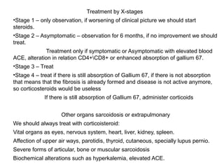 Treatment by X-stages
•Stage 1 – only observation, if worsening of clinical picture we should start
steroids.
•Stage 2 – Asymptomatic – observation for 6 months, if no improvement we should
treat.
Treatment only if symptomatic or Asymptomatic with elevated blood
ACE, alteration in relation CD4+CD8+ or enhanced absorption of gallium 67.
•Stage 3 – Treat
•Stage 4 – treat if there is still absorption of Gallium 67, if there is not absorption
that means that the fibrosis is already formed and disease is not active anymore,
so corticosteroids would be useless
If there is still absorption of Gallium 67, administer corticoids
Other organs sarcoidosis or extrapulmonary
We should always treat with corticoisteroid:
Vital organs as eyes, nervous system, heart, liver, kidney, spleen.
Affection of upper air ways, parotidis, thyroid, cutaneous, specially lupus pernio.
Severe forms of articular, bone or muscular sarcoidosis
Biochemical alterations such as hyperkalemia, elevated ACE.
 