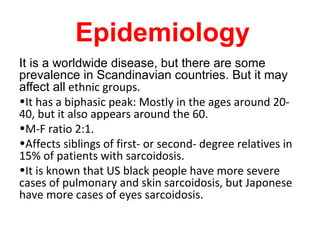 Epidemiology
It is a worldwide disease, but there are some
prevalence in Scandinavian countries. But it may
affect all ethnic groups.
•It has a biphasic peak: Mostly in the ages around 20-
40, but it also appears around the 60.
•M-F ratio 2:1.
•Affects siblings of first- or second- degree relatives in
15% of patients with sarcoidosis.
•It is known that US black people have more severe
cases of pulmonary and skin sarcoidosis, but Japonese
have more cases of eyes sarcoidosis.
 