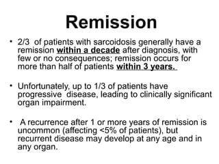 Remission
• 2/3 of patients with sarcoidosis generally have a
remission within a decade after diagnosis, with
few or no consequences; remission occurs for
more than half of patients within 3 years.
• Unfortunately, up to 1/3 of patients have
progressive disease, leading to clinically significant
organ impairment.
• A recurrence after 1 or more years of remission is
uncommon (affecting <5% of patients), but
recurrent disease may develop at any age and in
any organ.
 