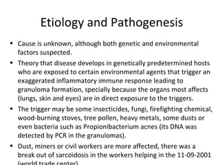 Etiology and Pathogenesis
• Cause is unknown, although both genetic and environmental
factors suspected.
• Theory that disease develops in genetically predetermined hosts
who are exposed to certain environmental agents that trigger an
exaggerated inflammatory immune response leading to
granuloma formation, specially because the organs most affects
(lungs, skin and eyes) are in direct exposure to the triggers.
• The trigger may be some insecticides, fungi, firefighting chemical,
wood-burning stoves, tree pollen, heavy metals, some dusts or
even bacteria such as Propionibacterium acnes (its DNA was
detected by PCR in the granulomas).
• Dust, miners or civil workers are more affected, there was a
break out of sarcoidosis in the workers helping in the 11-09-2001
 