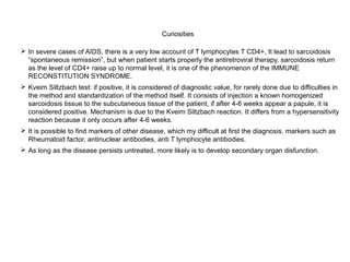 Curiosities
 In severe cases of AIDS, there is a very low account of T lymphocytes T CD4+, It lead to sarcoidosis
“spontaneous remission”, but when patient starts properly the antiretroviral therapy, sarcoidosis return
as the level of CD4+ raise up to normal level, it is one of the phenomenon of the IMMUNE
RECONSTITUTION SYNDROME.
 Kveim Siltzbach test: if positive, it is considered of diagnostic value, for rarely done due to difficulties in
the method and standardization of the method itself. It consists of injection a known homogenized
sarcoidosis tissue to the subcutaneous tissue of the patient, if after 4-6 weeks appear a papule, it is
considered positive. Mechanism is due to the Kveim Siltzbach reaction. It differs from a hypersensitivity
reaction because it only occurs after 4-6 weeks.
 It is possible to find markers of other disease, which my difficult at first the diagnosis, markers such as
Rheumatoid factor, antinuclear antibodies, anti T lymphocyte antibodies.
 As long as the disease persists untreated, more likely is to develop secondary organ disfunction.
 