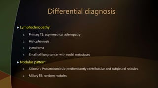  Lymphadenopathy:
1. Primary TB: asymmetrical adenopathy
2. Histoplasmosis
3. Lymphoma
4. Small cell lung cancer with nodal metastases
 Nodular pattern:
1. Silicosis / Pneumoconiosis: predominantly centrilobular and subpleural nodules.
2. Miliary TB: random nodules.
 