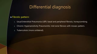  Fibrotic pattern:
1. Usual Interstitial Pneumonia (UIP): basal and peripheral fibrosis, honeycombing.
2. Chronic Hypersensitivity Pneumonitis: mid zone fibrosis with mosaic pattern.
3. Tuberculosis (more unilateral).
 