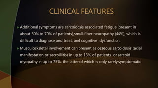  Additional symptoms are sarcoidosis associated fatigue (present in
about 50% to 70% of patients),small-fiber neuropathy (44%), which is
difficult to diagnose and treat, and cognitive dysfunction.
 Musculoskeletal involvement can present as osseous sarcoidosis (axial
manifestation or sacroiliitis) in up to 13% of patients or sarcoid
myopathy in up to 75%, the latter of which is only rarely symptomatic
 