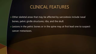  Other skeletal areas that may be affected by sarcoidosis include nasal
bones, pelvic girdle structures, ribs, and the skull.
 Lesions in the pelvic bones or in the spine may at first lead one to suspect
cancer metastases.
 