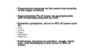 • Presentation depends on the extent and severity
of the organ involved.
• Approximately 5% of cases are asymptomatic
and incidentally detected by CXR.
• Systemic symptoms occur in 45% of cases such
as :
• Fever.
• anorexia
• Fatigue.
• Night sweats .
• Weight loss .
• Pulmonary, dyspnea on exertion, cough, chest
pain, and hemoptysis (rare) occur in 50% of
cases.
 
