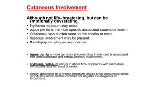 Cutaneous Involvement
Although not life-threatening, but can be
emotionally devastating.
• Erythema nodosum may occur.
• Lupus pernio is the most specific associated cutaneous lesion.
• Violaceous rash is often seen on the cheeks or nose.
• Osseous involvement may be present.
• Maculopapular plaques are possible.
• Lupus pernio is more common in women than in men and is associated
with chronic disease and extrapulmonary involvement.
• Erythema nodosum occurs in about 10% of patients with sarcoidosis
and usually lasts for about 3 weeks.
• Biopsy specimens of erythema nodosum lesions show nonspecific septal
panniculitis, which neither confirms nor negates the diagnosis of
sarcoidosis.
 