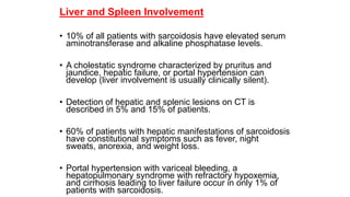 Liver and Spleen Involvement
• 10% of all patients with sarcoidosis have elevated serum
aminotransferase and alkaline phosphatase levels.
• A cholestatic syndrome characterized by pruritus and
jaundice, hepatic failure, or portal hypertension can
develop (liver involvement is usually clinically silent).
• Detection of hepatic and splenic lesions on CT is
described in 5% and 15% of patients.
• 60% of patients with hepatic manifestations of sarcoidosis
have constitutional symptoms such as fever, night
sweats, anorexia, and weight loss.
• Portal hypertension with variceal bleeding, a
hepatopulmonary syndrome with refractory hypoxemia,
and cirrhosis leading to liver failure occur in only 1% of
patients with sarcoidosis.
 