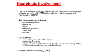 Neurologic Involvement
• CNS is involved in up to 25% of patients with sarcoidosis who undergo
autopsy, but only 10% of all patients with sarcoidosis present with
neurologic symptoms.
• The most common problems:
• cranial-nerve palsies.
• Headache.
• Ataxia.
• cognitive dysfunction.
• Weakness.
• seizures.
• CSF Analysis :
• nonspecific lymphocytic inflammation.
• measuring ACE levels .
• oligoclonal immunoglobulin bands in the CSF are elevated, making it difficult
to differentiate sarcoidosis from multiple sclerosis.
• Magnetic resonance imaging (MRI)
 