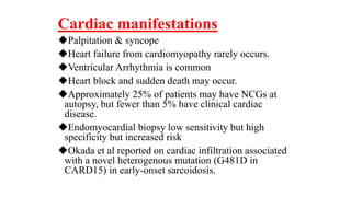 Cardiac manifestations
Palpitation & syncope
Heart failure from cardiomyopathy rarely occurs.
Ventricular Arrhythmia is common
Heart block and sudden death may occur.
Approximately 25% of patients may have NCGs at
autopsy, but fewer than 5% have clinical cardiac
disease.
Endomyocardial biopsy low sensitivity but high
specificity but increased risk
Okada et al reported on cardiac infiltration associated
with a novel heterogenous mutation (G481D in
CARD15) in early-onset sarcoidosis.
 