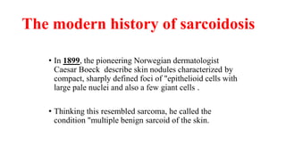 The modern history of sarcoidosis
• In 1899, the pioneering Norwegian dermatologist
Caesar Boeck describe skin nodules characterized by
compact, sharply defined foci of "epithelioid cells with
large pale nuclei and also a few giant cells .
• Thinking this resembled sarcoma, he called the
condition "multiple benign sarcoid of the skin.
 
