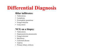 Differential Diagnosis
Hilar infiltrates:
• Tuberculosis.
• Lymphoma
• Eosinophilic granuloma
• Fungal infection
• Lung cancer
NCG on a biopsy :
• Tuberculosis.
• Hypersensitivity pneumonitis
• Fungal infection
• Berylliosis
• Catscratch disease
• Leprosy
• Primary biliary cirrhosis
 