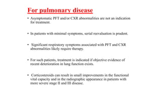 For pulmonary disease
• Asymptomatic PFT and/or CXR abnormalities are not an indication
for treatment.
• In patients with minimal symptoms, serial reevaluation is prudent.
• Significant respiratory symptoms associated with PFT and CXR
abnormalities likely require therapy.
• For such patients, treatment is indicated if objective evidence of
recent deterioration in lung function exists.
• Corticosteroids can result in small improvements in the functional
vital capacity and in the radiographic appearance in patients with
more severe stage II and III disease.
 