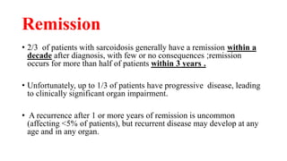 Remission
• 2/3 of patients with sarcoidosis generally have a remission within a
decade after diagnosis, with few or no consequences ;remission
occurs for more than half of patients within 3 years .
• Unfortunately, up to 1/3 of patients have progressive disease, leading
to clinically significant organ impairment.
• A recurrence after 1 or more years of remission is uncommon
(affecting <5% of patients), but recurrent disease may develop at any
age and in any organ.
 