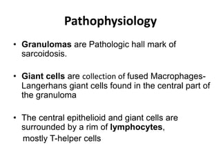 Pathophysiology
• Granulomas are Pathologic hall mark of
sarcoidosis.
• Giant cells are collection of fused Macrophages-
Langerhans giant cells found in the central part of
the granuloma
• The central epithelioid and giant cells are
surrounded by a rim of lymphocytes,
mostly T-helper cells
 