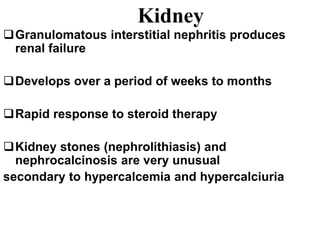 Kidney
Granulomatous interstitial nephritis produces
renal failure
Develops over a period of weeks to months
Rapid response to steroid therapy
Kidney stones (nephrolithiasis) and
nephrocalcinosis are very unusual
secondary to hypercalcemia and hypercalciuria
 