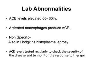 Lab Abnormalities
• ACE levels elevated 60- 80%.
• Activated macrophages produce ACE.
• Non Specific-
Also in Hodgkins,histoplasma,leprosy
• ACE levels tested regularly to check the severity of
the disease and to monitor the response to therapy.
 
