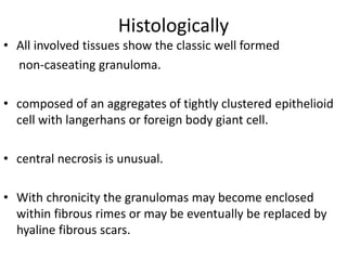 Histologically
• All involved tissues show the classic well formed
non-caseating granuloma.
• composed of an aggregates of tightly clustered epithelioid
cell with langerhans or foreign body giant cell.
• central necrosis is unusual.
• With chronicity the granulomas may become enclosed
within fibrous rimes or may be eventually be replaced by
hyaline fibrous scars.
 