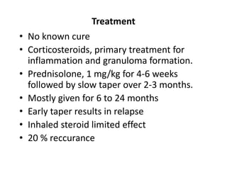 Treatment
• No known cure
• Corticosteroids, primary treatment for
inflammation and granuloma formation.
• Prednisolone, 1 mg/kg for 4-6 weeks
followed by slow taper over 2-3 months.
• Mostly given for 6 to 24 months
• Early taper results in relapse
• Inhaled steroid limited effect
• 20 % reccurance
 