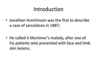 Introduction
• Jonathan Hutchinson was the first to describe
a case of sarcoidosis in 1887;
• He called it Mortimer’s malady, after one of
his patients who presented with face and limb
skin lesions.
 