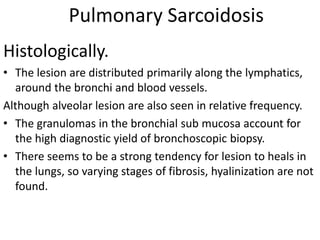 Pulmonary Sarcoidosis
Histologically.
• The lesion are distributed primarily along the lymphatics,
around the bronchi and blood vessels.
Although alveolar lesion are also seen in relative frequency.
• The granulomas in the bronchial sub mucosa account for
the high diagnostic yield of bronchoscopic biopsy.
• There seems to be a strong tendency for lesion to heals in
the lungs, so varying stages of fibrosis, hyalinization are not
found.
 