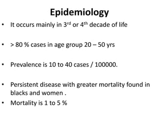 Epidemiology
• It occurs mainly in 3rd or 4th decade of life
• > 80 % cases in age group 20 – 50 yrs
• Prevalence is 10 to 40 cases / 100000.
• Persistent disease with greater mortality found in
blacks and women .
• Mortality is 1 to 5 %
 
