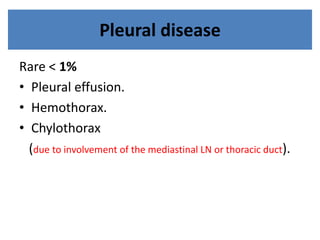 Pleural disease
Rare < 1%
• Pleural effusion.
• Hemothorax.
• Chylothorax
(due to involvement of the mediastinal LN or thoracic duct).
 