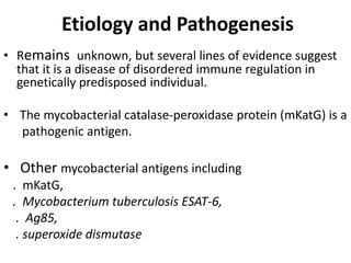 Etiology and Pathogenesis
• Remains unknown, but several lines of evidence suggest
that it is a disease of disordered immune regulation in
genetically predisposed individual.
• The mycobacterial catalase-peroxidase protein (mKatG) is a
pathogenic antigen.
• Other mycobacterial antigens including
. mKatG,
. Mycobacterium tuberculosis ESAT-6,
. Ag85,
. superoxide dismutase
 