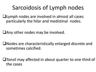 Sarcoidosis of Lymph nodes
Lymph nodes are involved in almost all cases
particularly the hilar and medistinal nodes.
Any other nodes may be involved.
Nodes are characteristically enlarged discrete and
sometimes calcified.
Tonsil may affected in about quarter to one third of
the cases
 