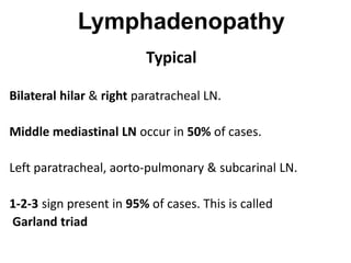 Lymphadenopathy
Typical
Bilateral hilar & right paratracheal LN.
Middle mediastinal LN occur in 50% of cases.
Left paratracheal, aorto-pulmonary & subcarinal LN.
1-2-3 sign present in 95% of cases. This is called
Garland triad
 