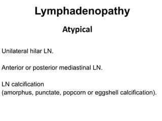 Lymphadenopathy
Atypical
Unilateral hilar LN.
Anterior or posterior mediastinal LN.
LN calcification
(amorphus, punctate, popcorn or eggshell calcification).
 