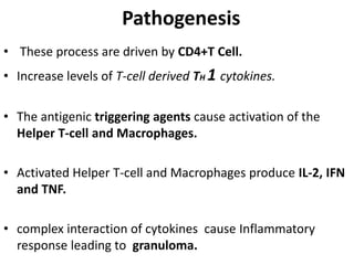 Pathogenesis
• These process are driven by CD4+T Cell.
• Increase levels of T-cell derived TH 1 cytokines.
• The antigenic triggering agents cause activation of the
Helper T-cell and Macrophages.
• Activated Helper T-cell and Macrophages produce IL-2, IFN
and TNF.
• complex interaction of cytokines cause Inflammatory
response leading to granuloma.
 