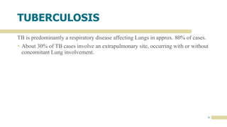 11
TUBERCULOSIS
TB is predominantly a respiratory disease affecting Lungs in approx. 80% of cases.
 About 30% of TB cases involve an extrapulmonary site, occurring with or without
concomitant Lung involvement.
 