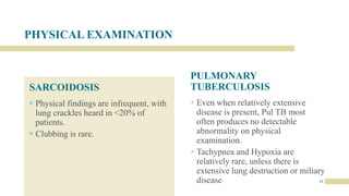 PHYSICAL EXAMINATION
SARCOIDOSIS
 Physical findings are infrequent, with
lung crackles heard in <20% of
patients.
 Clubbing is rare.
PULMONARY
TUBERCULOSIS
 Even when relatively extensive
disease is present, Pul TB most
often produces no detectable
abnormality on physical
examination.
 Tachypnea and Hypoxia are
relatively rare, unless there is
extensive lung destruction or miliary
disease 14
 