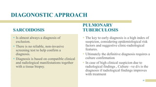 DIAGONOSTIC APPROACH
SARCOIDOSIS
 Is almost always a diagnosis of
exclusion.
 There is no reliable, non-invasive
screening test to help confirm a
diagnosis.
 Diagnosis is based on compatible clinical
and radiological manifestations together
with a tissue biopsy.
PULMONARY
TUBERCULOSIS
 The key to early diagnosis is a high index of
suspicion, considering epidemiological risk
factors and suggestive clinic-radiological
features.
 Ultimately the definitive diagnosis requires a
culture confirmation
 In case of high clinical suspicion due to
radiological findings , Culture –ve d/s is the
diagnosis if radiological findings improves
with treatment
15
 