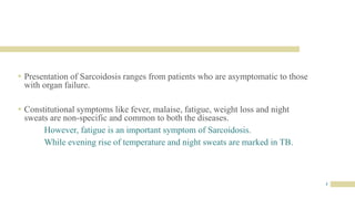 3
 Presentation of Sarcoidosis ranges from patients who are asymptomatic to those
with organ failure.
 Constitutional symptoms like fever, malaise, fatigue, weight loss and night
sweats are non-specific and common to both the diseases.
However, fatigue is an important symptom of Sarcoidosis.
While evening rise of temperature and night sweats are marked in TB.
 