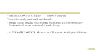31
 PREDNISOLONE 20-40 mg/day - - - - taper to 5-10mg/day
Treatment is usually continued for 6-24 months
 Inhaled steroids appeared to have limited effectiveness in Chronic Pulmonary
Sarcoidosis and are not recommended as sole therapy
 ALTERNATIVE AGENTS : Methotrexate, Chloroquine, Azathioprine, Infliximab
 