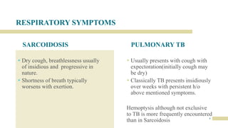 RESPIRATORY SYMPTOMS
SARCOIDOSIS
 Dry cough, breathlessness usually
of insidious and progressive in
nature.
 Shortness of breath typically
worsens with exertion.
PULMONARY TB
 Usually presents with cough with
expectoration(initially cough may
be dry)
 Classically TB presents insidiously
over weeks with persistent h/o
above mentioned symptoms.
Hemoptysis although not exclusive
to TB is more frequently encountered
than in Sarcoidosis 4
 