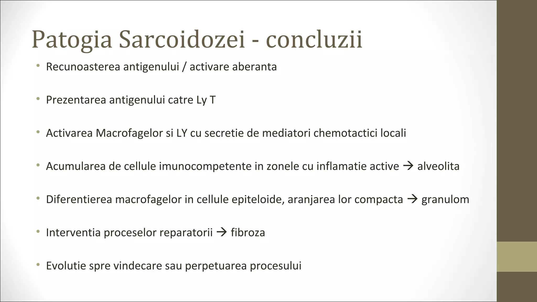 Patogia Sarcoidozei - concluzii
• Recunoasterea antigenului / activare aberanta
• Prezentarea antigenului catre Ly T
• Activarea Macrofagelor si LY cu secretie de mediatori chemotactici locali
• Acumularea de cellule imunocompetente in zonele cu inflamatie active  alveolita
• Diferentierea macrofagelor in cellule epiteloide, aranjarea lor compacta  granulom
• Interventia proceselor reparatorii  fibroza
• Evolutie spre vindecare sau perpetuarea procesului
 