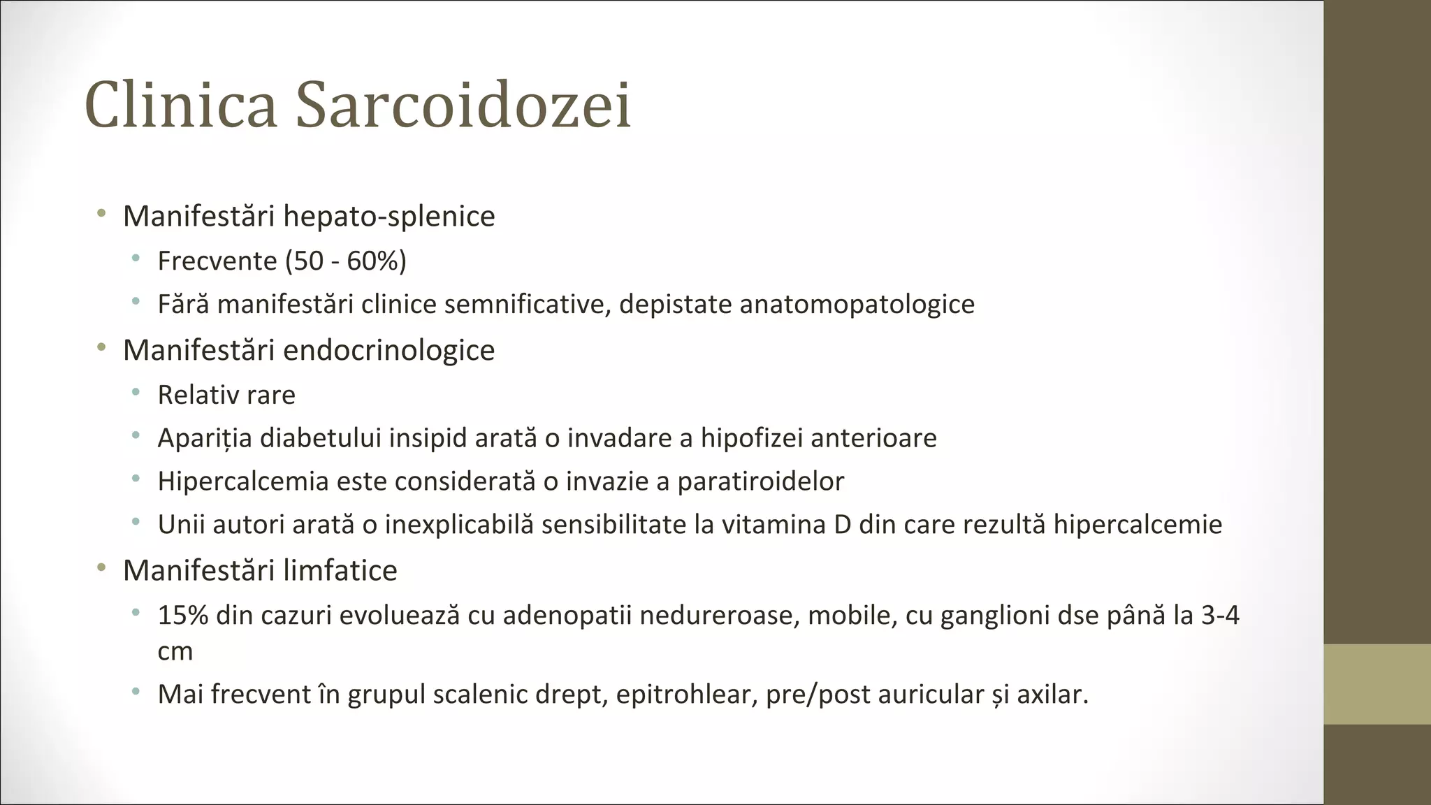 Clinica Sarcoidozei
• Manifestări hepato-splenice
• Frecvente (50 - 60%)
• Fără manifestări clinice semnificative, depistate anatomopatologice
• Manifestări endocrinologice
• Relativ rare
• Apariția diabetului insipid arată o invadare a hipofizei anterioare
• Hipercalcemia este considerată o invazie a paratiroidelor
• Unii autori arată o inexplicabilă sensibilitate la vitamina D din care rezultă hipercalcemie
• Manifestări limfatice
• 15% din cazuri evoluează cu adenopatii nedureroase, mobile, cu ganglioni dse până la 3-4
cm
• Mai frecvent în grupul scalenic drept, epitrohlear, pre/post auricular și axilar.
 