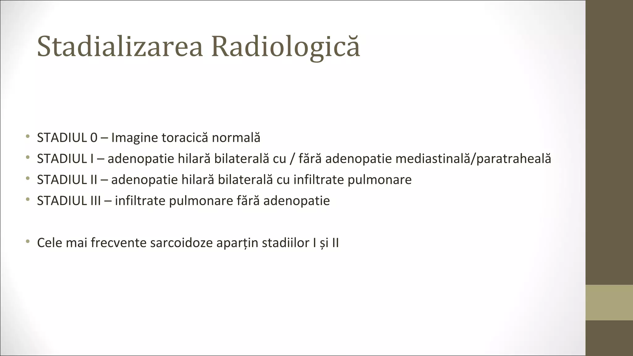 Stadializarea Radiologică
• STADIUL 0 – Imagine toracică normală
• STADIUL I – adenopatie hilară bilaterală cu / fără adenopatie mediastinală/paratraheală
• STADIUL II – adenopatie hilară bilaterală cu infiltrate pulmonare
• STADIUL III – infiltrate pulmonare fără adenopatie
• Cele mai frecvente sarcoidoze aparțin stadiilor I și II
 