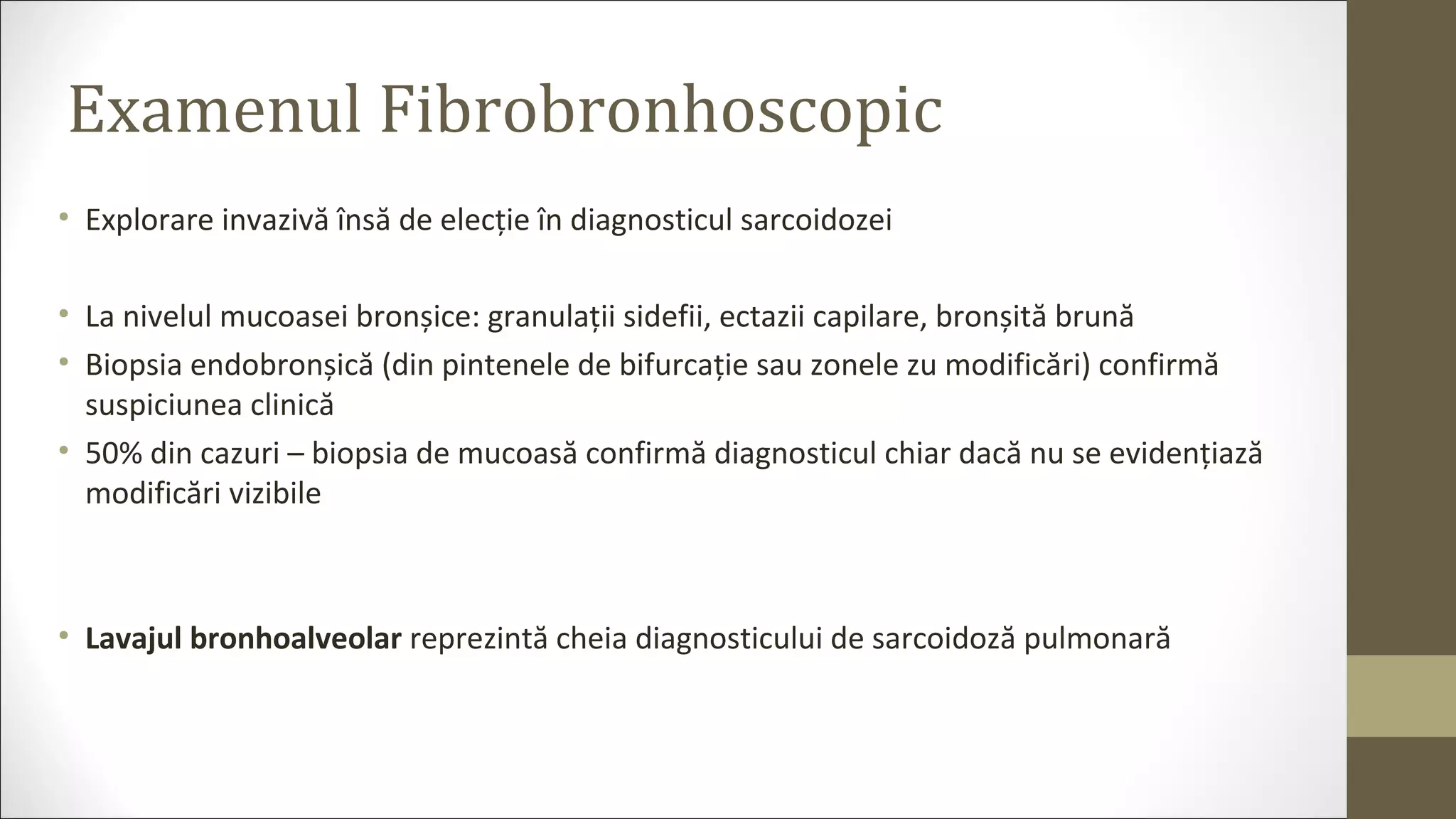 Examenul Fibrobronhoscopic
• Explorare invazivă însă de elecție în diagnosticul sarcoidozei
• La nivelul mucoasei bronșice: granulații sidefii, ectazii capilare, bronșită brună
• Biopsia endobronșică (din pintenele de bifurcație sau zonele zu modificări) confirmă
suspiciunea clinică
• 50% din cazuri – biopsia de mucoasă confirmă diagnosticul chiar dacă nu se evidențiază
modificări vizibile
• Lavajul bronhoalveolar reprezintă cheia diagnosticului de sarcoidoză pulmonară
 