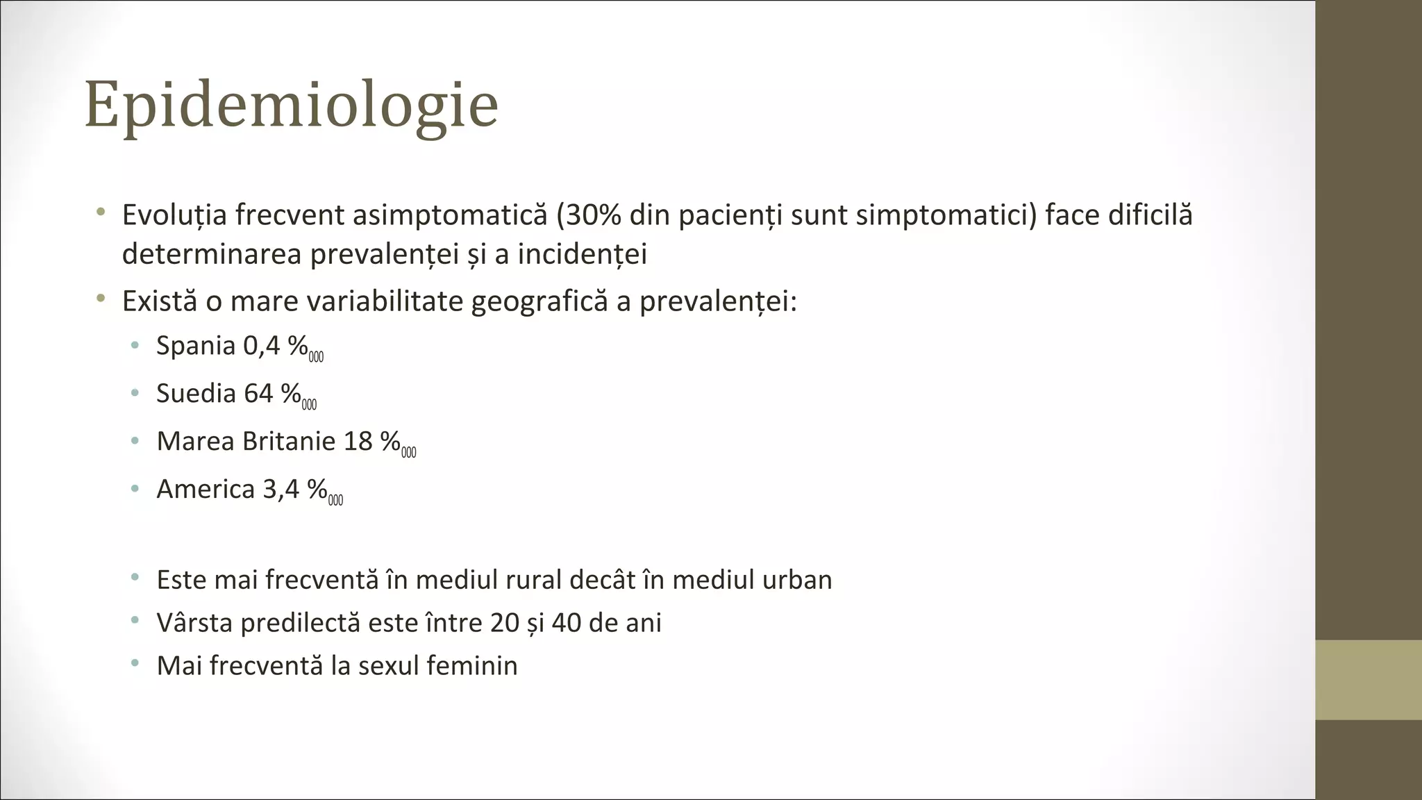 Epidemiologie
• Evoluția frecvent asimptomatică (30% din pacienți sunt simptomatici) face dificilă
determinarea prevalenței și a incidenței
• Există o mare variabilitate geografică a prevalenței:
• Spania 0,4 %000
• Suedia 64 %000
• Marea Britanie 18 %000
• America 3,4 %000
• Este mai frecventă în mediul rural decât în mediul urban
• Vârsta predilectă este între 20 și 40 de ani
• Mai frecventă la sexul feminin
 