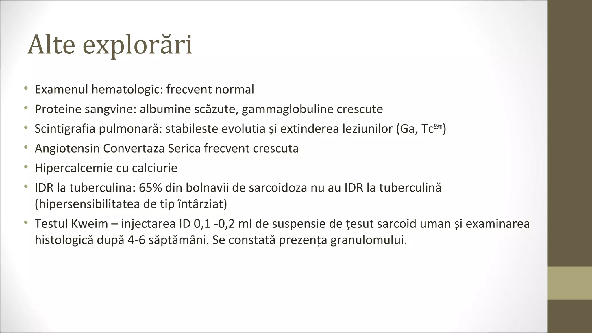 Alte explorări
• Examenul hematologic: frecvent normal
• Proteine sangvine: albumine scăzute, gammaglobuline crescute
• Scintigrafia pulmonară: stabileste evolutia și extinderea leziunilor (Ga, Tc99m
)
• Angiotensin Convertaza Serica frecvent crescuta
• Hipercalcemie cu calciurie
• IDR la tuberculina: 65% din bolnavii de sarcoidoza nu au IDR la tuberculină
(hipersensibilitatea de tip întârziat)
• Testul Kweim – injectarea ID 0,1 -0,2 ml de suspensie de țesut sarcoid uman și examinarea
histologică după 4-6 săptămâni. Se constată prezența granulomului.
 